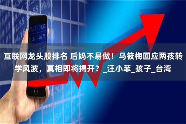 互联网龙头股排名 后妈不易做！马筱梅回应两孩转学风波，真相即将揭开？_汪小菲_孩子_台湾