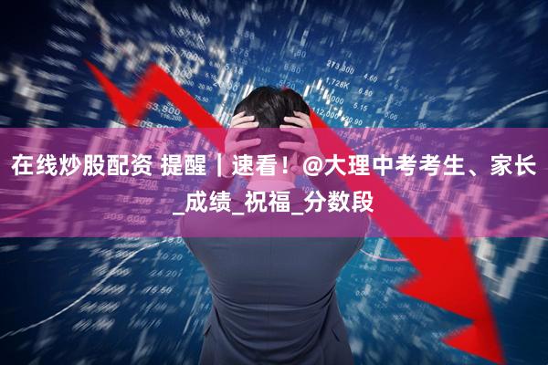 在线炒股配资 提醒｜速看！@大理中考考生、家长_成绩_祝福_分数段