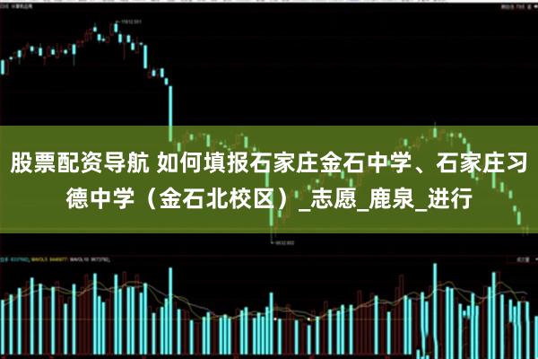 股票配资导航 如何填报石家庄金石中学、石家庄习德中学（金石北校区）_志愿_鹿泉_进行