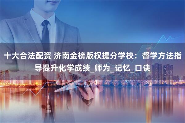 十大合法配资 济南金榜版权提分学校：督学方法指导提升化学成绩_师为_记忆_口诀