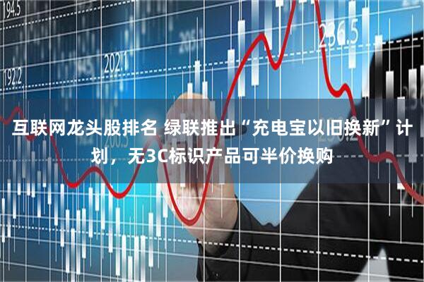 互联网龙头股排名 绿联推出“充电宝以旧换新”计划，无3C标识产品可半价换购