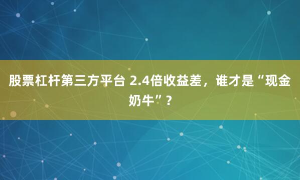 股票杠杆第三方平台 2.4倍收益差，谁才是“现金奶牛”？