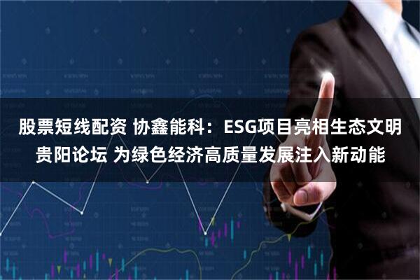 股票短线配资 协鑫能科：ESG项目亮相生态文明贵阳论坛 为绿色经济高质量发展注入新动能