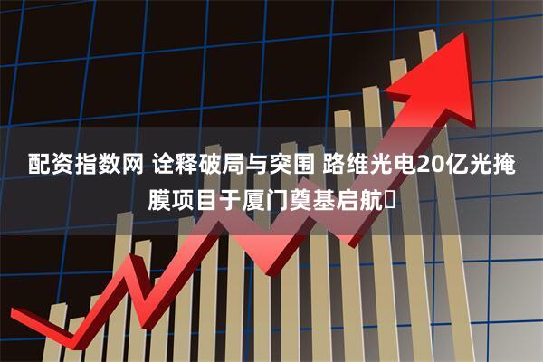 配资指数网 诠释破局与突围 路维光电20亿光掩膜项目于厦门奠基启航​