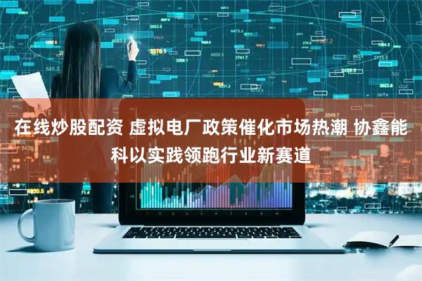 在线炒股配资 虚拟电厂政策催化市场热潮 协鑫能科以实践领跑行业新赛道