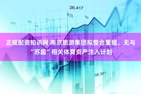 正规配资知识网 南京旅游集团拟整合重组，无与“苏超”相关体育资产注入计划
