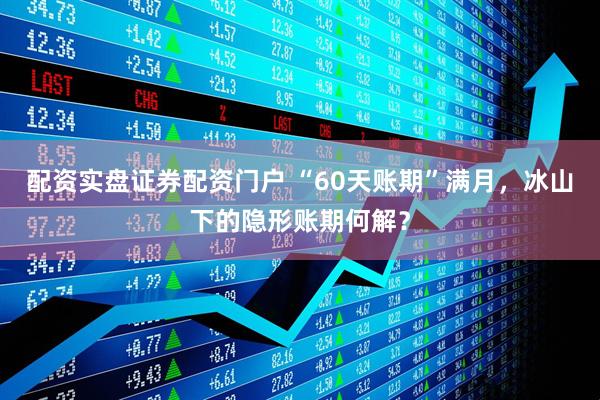 配资实盘证券配资门户 “60天账期”满月，冰山下的隐形账期何解？