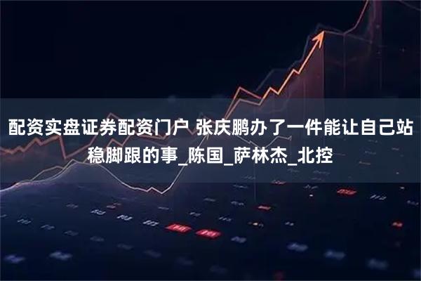 配资实盘证券配资门户 张庆鹏办了一件能让自己站稳脚跟的事_陈国_萨林杰_北控