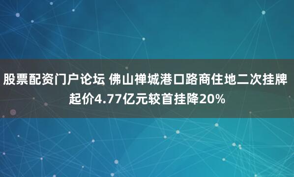 股票配资门户论坛 佛山禅城港口路商住地二次挂牌 起价4.77亿元较首挂降20%