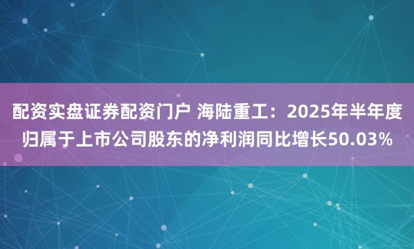 配资实盘证券配资门户 海陆重工：2025年半年度归属于上市公司股东的净利润同比增长50.03%