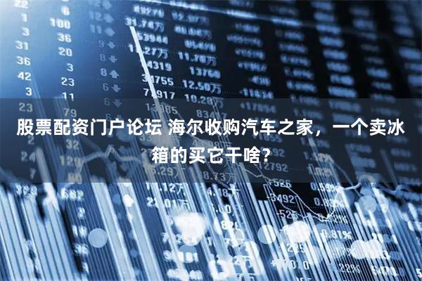 股票配资门户论坛 海尔收购汽车之家，一个卖冰箱的买它干啥？