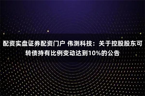 配资实盘证券配资门户 伟测科技：关于控股股东可转债持有比例变动达到10%的公告