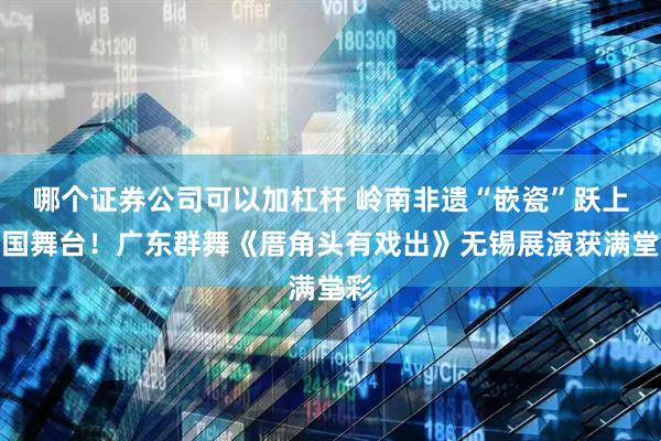 哪个证券公司可以加杠杆 岭南非遗“嵌瓷”跃上全国舞台！广东群舞《厝角头有戏出》无锡展演获满堂彩