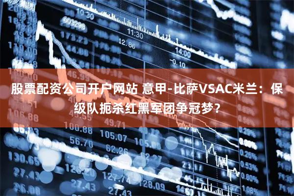 股票配资公司开户网站 意甲-比萨VSAC米兰：保级队扼杀红黑军团争冠梦？