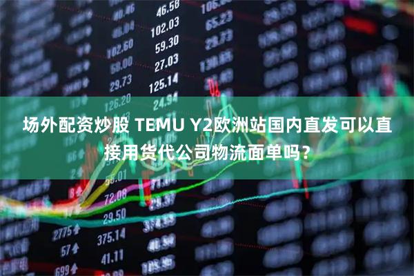 场外配资炒股 TEMU Y2欧洲站国内直发可以直接用货代公司物流面单吗？