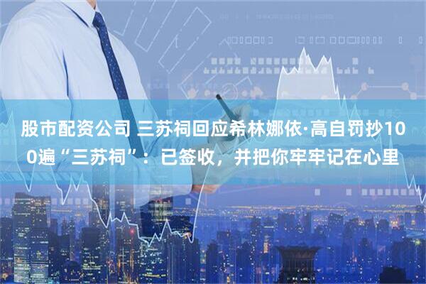 股市配资公司 三苏祠回应希林娜依·高自罚抄100遍“三苏祠”：已签收，并把你牢牢记在心里